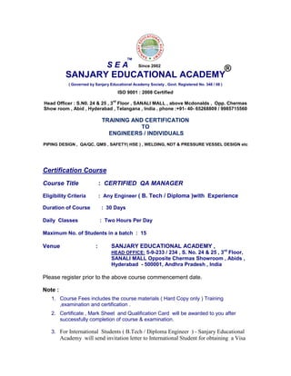 SANJARY EDUCATIONAL ACADEMY
( Governed by Sanjary Educational Academy Society , Govt. Registered No. 348 / 08 )
ISO 9001 : 2008 Certified
Head Officer : S.N0. 24 & 25 , 3
rd
Floor , SANALI MALL , above Mcdonalds , Opp. Chermas
Show room , Abid , Hyderabad , Telangana , India . phone :+91- 40- 65268809 / 9985715560
TRAINING AND CERTIFICATION
TO
ENGINEERS / INDIVIDUALS
PIPING DESIGN , QA/QC, QMS , SAFETY( HSE ) , WELDING, NDT & PRESSURE VESSEL DESIGN etc
Certification Course
Course Title : CERTIFIED QA MANAGER
Eligibility Criteria : Any Engineer ( B. Tech / Diploma )with Experience
Duration of Course : 30 Days
Daily Classes : Two Hours Per Day
Maximum No. of Students in a batch : 15
Venue : SANJARY EDUCATIONAL ACADEMY ,
HEAD OFFICE: 5-9-233 / 234 , S. No. 24 & 25 , 3rd
Floor,
SANALI MALL Opposite Chermas Showroom , Abids ,
Hyderabad - 500001, Andhra Pradesh , India
Please register prior to the above course commencement date.
Note :
1. Course Fees includes the course materials ( Hard Copy only ) Training
,examination and certification .
2. Certificate , Mark Sheet and Qualification Card will be awarded to you after
successfully completion of course & examination.
3. For International Students ( B.Tech / Diploma Engineer ) - Sanjary Educational
Academy will send invitation letter to International Student for obtaining a Visa
S E A
TM
®Since 2002
 