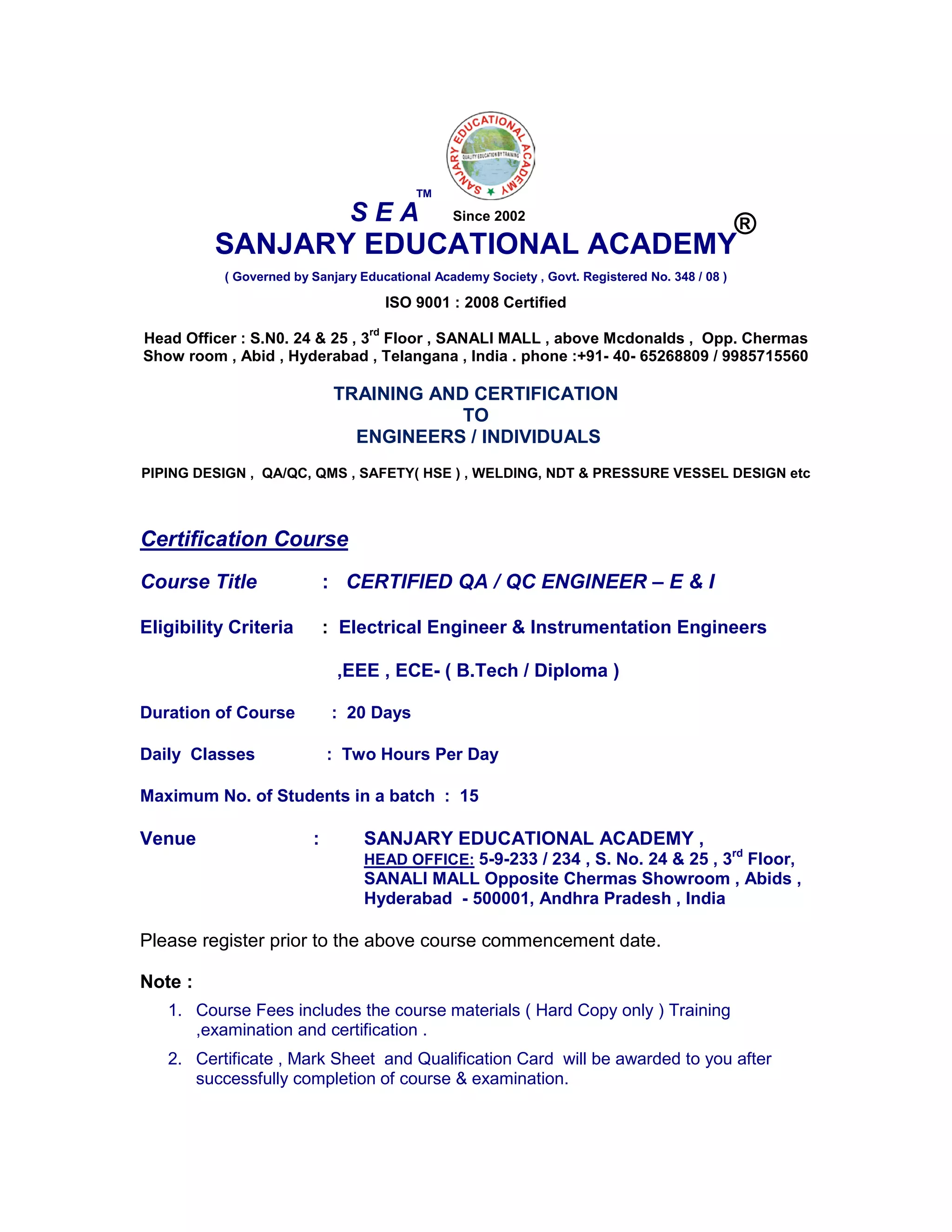SANJARY EDUCATIONAL ACADEMY
( Governed by Sanjary Educational Academy Society , Govt. Registered No. 348 / 08 )
ISO 9001 : 2008 Certified
Head Officer : S.N0. 24 & 25 , 3
rd
Floor , SANALI MALL , above Mcdonalds , Opp. Chermas
Show room , Abid , Hyderabad , Telangana , India . phone :+91- 40- 65268809 / 9985715560
TRAINING AND CERTIFICATION
TO
ENGINEERS / INDIVIDUALS
PIPING DESIGN , QA/QC, QMS , SAFETY( HSE ) , WELDING, NDT & PRESSURE VESSEL DESIGN etc
Certification Course
Course Title : CERTIFIED QA / QC ENGINEER – E & I
Eligibility Criteria : Electrical Engineer & Instrumentation Engineers
,EEE , ECE- ( B.Tech / Diploma )
Duration of Course : 20 Days
Daily Classes : Two Hours Per Day
Maximum No. of Students in a batch : 15
Venue : SANJARY EDUCATIONAL ACADEMY ,
HEAD OFFICE: 5-9-233 / 234 , S. No. 24 & 25 , 3rd
Floor,
SANALI MALL Opposite Chermas Showroom , Abids ,
Hyderabad - 500001, Andhra Pradesh , India
Please register prior to the above course commencement date.
Note :
1. Course Fees includes the course materials ( Hard Copy only ) Training
,examination and certification .
2. Certificate , Mark Sheet and Qualification Card will be awarded to you after
successfully completion of course & examination.
S E A
TM
®Since 2002
 
