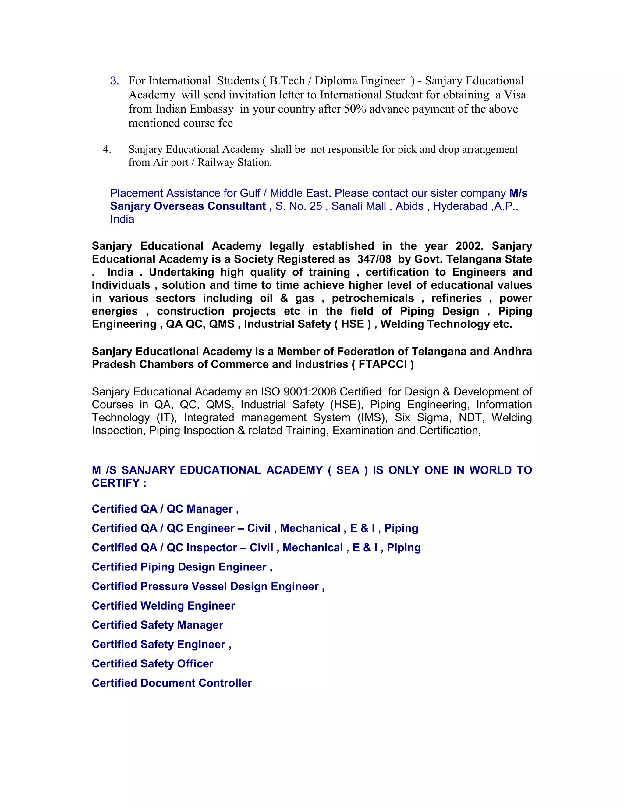 3. For International Students ( B.Tech / Diploma Engineer ) - Sanjary Educational
Academy will send invitation letter to International Student for obtaining a Visa
from Indian Embassy in your country after 50% advance payment of the above
mentioned course fee
4. Sanjary Educational Academy shall be not responsible for pick and drop arrangement
from Air port / Railway Station.
Placement Assistance for Gulf / Middle East. Please contact our sister company M/s
Sanjary Overseas Consultant , S. No. 25 , Sanali Mall , Abids , Hyderabad ,A.P.,
India
Sanjary Educational Academy legally established in the year 2002. Sanjary
Educational Academy is a Society Registered as 347/08 by Govt. Telangana State
. India . Undertaking high quality of training , certification to Engineers and
Individuals , solution and time to time achieve higher level of educational values
in various sectors including oil & gas , petrochemicals , refineries , power
energies , construction projects etc in the field of Piping Design , Piping
Engineering , QA QC, QMS , Industrial Safety ( HSE ) , Welding Technology etc.
Sanjary Educational Academy is a Member of Federation of Telangana and Andhra
Pradesh Chambers of Commerce and Industries ( FTAPCCI )
Sanjary Educational Academy an ISO 9001:2008 Certified for Design & Development of
Courses in QA, QC, QMS, Industrial Safety (HSE), Piping Engineering, Information
Technology (IT), Integrated management System (IMS), Six Sigma, NDT, Welding
Inspection, Piping Inspection & related Training, Examination and Certification,
M /S SANJARY EDUCATIONAL ACADEMY ( SEA ) IS ONLY ONE IN WORLD TO
CERTIFY :
Certified QA / QC Manager ,
Certified QA / QC Engineer – Civil , Mechanical , E & I , Piping
Certified QA / QC Inspector – Civil , Mechanical , E & I , Piping
Certified Piping Design Engineer ,
Certified Pressure Vessel Design Engineer ,
Certified Welding Engineer
Certified Safety Manager
Certified Safety Engineer ,
Certified Safety Officer
Certified Document Controller
 