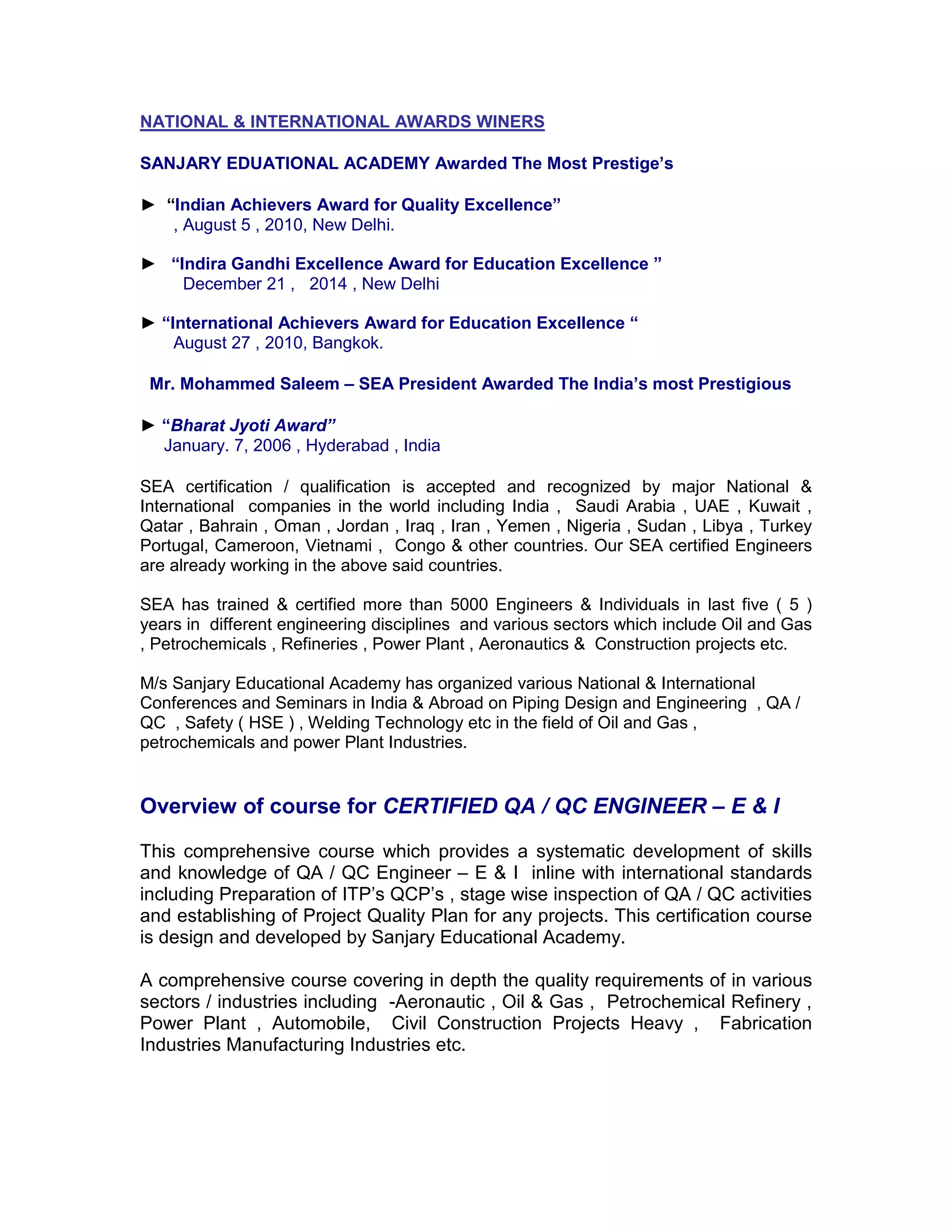 NATIONAL & INTERNATIONAL AWARDS WINERS
SANJARY EDUATIONAL ACADEMY Awarded The Most Prestige’s
► “Indian Achievers Award for Quality Excellence”
, August 5 , 2010, New Delhi.
► “Indira Gandhi Excellence Award for Education Excellence ”
December 21 , 2014 , New Delhi
► “International Achievers Award for Education Excellence “
August 27 , 2010, Bangkok.
Mr. Mohammed Saleem – SEA President Awarded The India’s most Prestigious
► “Bharat Jyoti Award”
January. 7, 2006 , Hyderabad , India
SEA certification / qualification is accepted and recognized by major National &
International companies in the world including India , Saudi Arabia , UAE , Kuwait ,
Qatar , Bahrain , Oman , Jordan , Iraq , Iran , Yemen , Nigeria , Sudan , Libya , Turkey
Portugal, Cameroon, Vietnami , Congo & other countries. Our SEA certified Engineers
are already working in the above said countries.
SEA has trained & certified more than 5000 Engineers & Individuals in last five ( 5 )
years in different engineering disciplines and various sectors which include Oil and Gas
, Petrochemicals , Refineries , Power Plant , Aeronautics & Construction projects etc.
M/s Sanjary Educational Academy has organized various National & International
Conferences and Seminars in India & Abroad on Piping Design and Engineering , QA /
QC , Safety ( HSE ) , Welding Technology etc in the field of Oil and Gas ,
petrochemicals and power Plant Industries.
Overview of course for CERTIFIED QA / QC ENGINEER – E & I
This comprehensive course which provides a systematic development of skills
and knowledge of QA / QC Engineer – E & I inline with international standards
including Preparation of ITP’s QCP’s , stage wise inspection of QA / QC activities
and establishing of Project Quality Plan for any projects. This certification course
is design and developed by Sanjary Educational Academy.
A comprehensive course covering in depth the quality requirements of in various
sectors / industries including -Aeronautic , Oil & Gas , Petrochemical Refinery ,
Power Plant , Automobile, Civil Construction Projects Heavy , Fabrication
Industries Manufacturing Industries etc.
 
