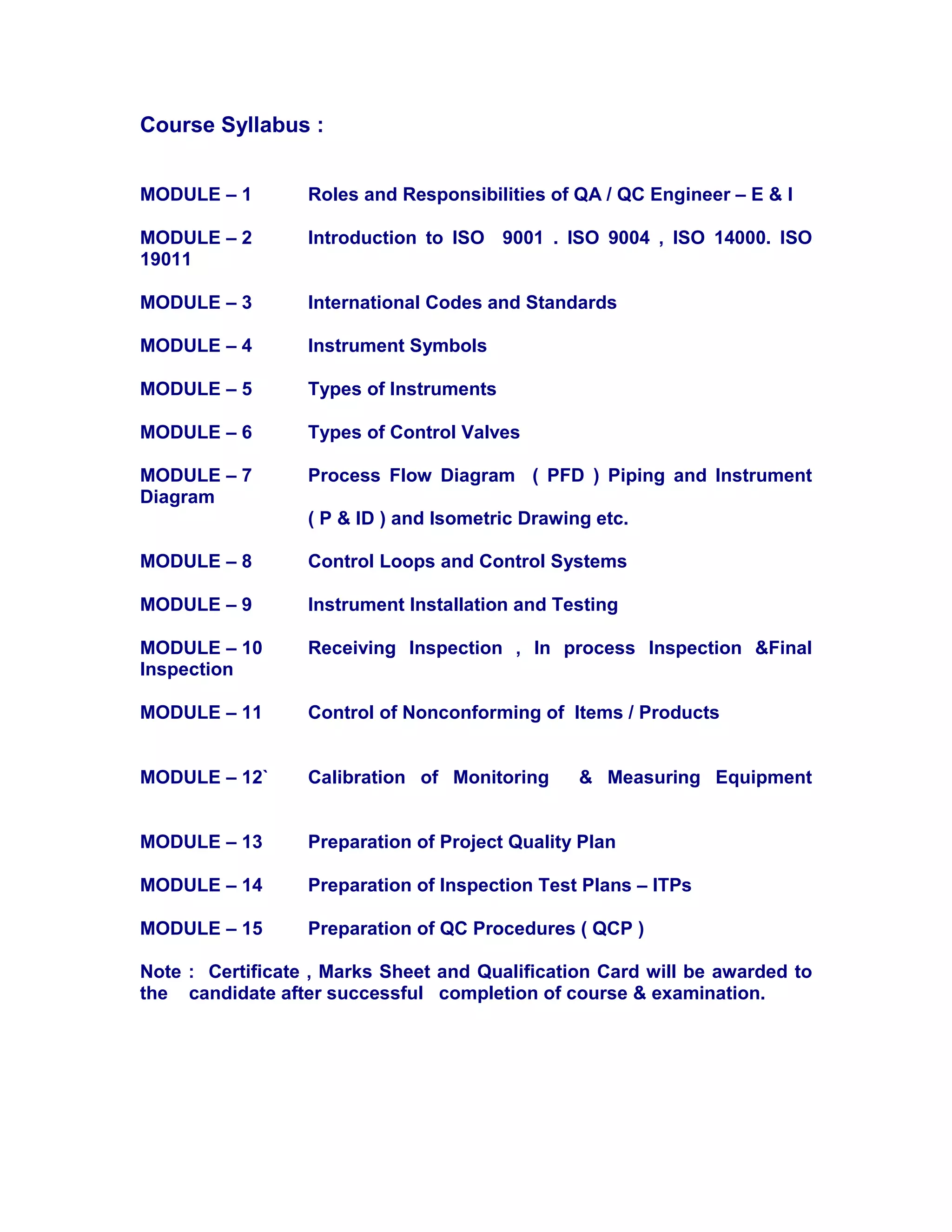 Course Syllabus :
MODULE – 1 Roles and Responsibilities of QA / QC Engineer – E & I
MODULE – 2 Introduction to ISO 9001 . ISO 9004 , ISO 14000. ISO
19011
MODULE – 3 International Codes and Standards
MODULE – 4 Instrument Symbols
MODULE – 5 Types of Instruments
MODULE – 6 Types of Control Valves
MODULE – 7 Process Flow Diagram ( PFD ) Piping and Instrument
Diagram
( P & ID ) and Isometric Drawing etc.
MODULE – 8 Control Loops and Control Systems
MODULE – 9 Instrument Installation and Testing
MODULE – 10 Receiving Inspection , In process Inspection &Final
Inspection
MODULE – 11 Control of Nonconforming of Items / Products
MODULE – 12` Calibration of Monitoring & Measuring Equipment
MODULE – 13 Preparation of Project Quality Plan
MODULE – 14 Preparation of Inspection Test Plans – ITPs
MODULE – 15 Preparation of QC Procedures ( QCP )
Note : Certificate , Marks Sheet and Qualification Card will be awarded to
the candidate after successful completion of course & examination.
 