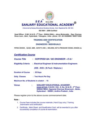 SANJARY EDUCATIONAL ACADEMY
( Governed by Sanjary Educational Academy Society , Govt. Registered No. 348 / 08 )
ISO 9001 : 2008 Certified
Head Officer : S.N0. 24 & 25 , 3
rd
Floor , SANALI MALL , above Mcdonalds , Opp. Chermas
Show room , Abid , Hyderabad , Telangana , India . phone :+91- 40- 65268809 / 9985715560
TRAINING AND CERTIFICATION
TO
ENGINEERS / INDIVIDUALS
PIPING DESIGN , QA/QC, QMS , SAFETY( HSE ) , WELDING, NDT & PRESSURE VESSEL DESIGN etc
Certification Course
Course Title : CERTIFIED QA / QC ENGINEER – E & I
Eligibility Criteria : Electrical Engineer & Instrumentation Engineers
,EEE , ECE- ( B.Tech / Diploma )
Duration of Course : 20 Days
Daily Classes : Two Hours Per Day
Maximum No. of Students in a batch : 15
Venue : SANJARY EDUCATIONAL ACADEMY ,
HEAD OFFICE: 5-9-233 / 234 , S. No. 24 & 25 , 3rd
Floor,
SANALI MALL Opposite Chermas Showroom , Abids ,
Hyderabad - 500001, Andhra Pradesh , India
Please register prior to the above course commencement date.
Note :
1. Course Fees includes the course materials ( Hard Copy only ) Training
,examination and certification .
2. Certificate , Mark Sheet and Qualification Card will be awarded to you after
successfully completion of course & examination.
S E A
TM
®Since 2002
 