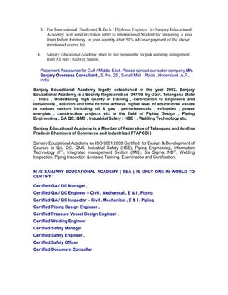 3. For International Students ( B.Tech / Diploma Engineer ) - Sanjary Educational
Academy will send invitation letter to International Student for obtaining a Visa
from Indian Embassy in your country after 50% advance payment of the above
mentioned course fee
4. Sanjary Educational Academy shall be not responsible for pick and drop arrangement
from Air port / Railway Station.
Placement Assistance for Gulf / Middle East. Please contact our sister company M/s
Sanjary Overseas Consultant , S. No. 25 , Sanali Mall , Abids , Hyderabad ,A.P.,
India
Sanjary Educational Academy legally established in the year 2002. Sanjary
Educational Academy is a Society Registered as 347/08 by Govt. Telangana State
. India . Undertaking high quality of training , certification to Engineers and
Individuals , solution and time to time achieve higher level of educational values
in various sectors including oil & gas , petrochemicals , refineries , power
energies , construction projects etc in the field of Piping Design , Piping
Engineering , QA QC, QMS , Industrial Safety ( HSE ) , Welding Technology etc.
Sanjary Educational Academy is a Member of Federation of Telangana and Andhra
Pradesh Chambers of Commerce and Industries ( FTAPCCI )
Sanjary Educational Academy an ISO 9001:2008 Certified for Design & Development of
Courses in QA, QC, QMS, Industrial Safety (HSE), Piping Engineering, Information
Technology (IT), Integrated management System (IMS), Six Sigma, NDT, Welding
Inspection, Piping Inspection & related Training, Examination and Certification,
M /S SANJARY EDUCATIONAL ACADEMY ( SEA ) IS ONLY ONE IN WORLD TO
CERTIFY :
Certified QA / QC Manager ,
Certified QA / QC Engineer – Civil , Mechanical , E & I , Piping
Certified QA / QC Inspector – Civil , Mechanical , E & I , Piping
Certified Piping Design Engineer ,
Certified Pressure Vessel Design Engineer ,
Certified Welding Engineer
Certified Safety Manager
Certified Safety Engineer ,
Certified Safety Officer
Certified Document Controller
 