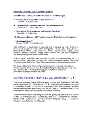 NATIONAL & INTERNATIONAL AWARDS WINERS
SANJARY EDUATIONAL ACADEMY Awarded The Most Prestige’s
► “Indian Achievers Award for Quality Excellence”
, August 5 , 2010, New Delhi.
► “Indira Gandhi Excellence Award for Education Excellence ”
December 21 , 2014 , New Delhi
► “International Achievers Award for Education Excellence “
August 27 , 2010, Bangkok.
Mr. Mohammed Saleem – SEA President Awarded The India’s most Prestigious
► “Bharat Jyoti Award”
January. 7, 2006 , Hyderabad , India
SEA certification / qualification is accepted and recognized by major National &
International companies in the world including India , Saudi Arabia , UAE , Kuwait ,
Qatar , Bahrain , Oman , Jordan , Iraq , Iran , Yemen , Nigeria , Sudan , Libya , Turkey
Portugal, Cameroon, Vietnami , Congo & other countries. Our SEA certified Engineers
are already working in the above said countries.
SEA has trained & certified more than 5000 Engineers & Individuals in last five ( 5 )
years in different engineering disciplines and various sectors which include Oil and Gas
, Petrochemicals , Refineries , Power Plant , Aeronautics & Construction projects etc.
M/s Sanjary Educational Academy has organized various National & International
Conferences and Seminars in India & Abroad on Piping Design and Engineering , QA /
QC , Safety ( HSE ) , Welding Technology etc in the field of Oil and Gas ,
petrochemicals and power Plant Industries.
Overview of course for CERTIFIED QA / QC ENGINEER – E & I
This comprehensive course which provides a systematic development of skills
and knowledge of QA / QC Engineer – E & I inline with international standards
including Preparation of ITP’s QCP’s , stage wise inspection of QA / QC activities
and establishing of Project Quality Plan for any projects. This certification course
is design and developed by Sanjary Educational Academy.
A comprehensive course covering in depth the quality requirements of in various
sectors / industries including -Aeronautic , Oil & Gas , Petrochemical Refinery ,
Power Plant , Automobile, Civil Construction Projects Heavy , Fabrication
Industries Manufacturing Industries etc.
 