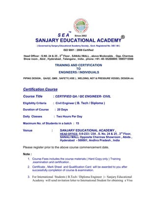 SANJARY EDUCATIONAL ACADEMY
( Governed by Sanjary Educational Academy Society , Govt. Registered No. 348 / 08 )
ISO 9001 : 2008 Certified
Head Officer : S.N0. 24 & 25 , 3
rd
Floor , SANALI MALL , above Mcdonalds , Opp. Chermas
Show room , Abid , Hyderabad , Telangana , India . phone :+91- 40- 65268809 / 9985715560
TRAINING AND CERTIFICATION
TO
ENGINEERS / INDIVIDUALS
PIPING DESIGN , QA/QC, QMS , SAFETY( HSE ) , WELDING, NDT & PRESSURE VESSEL DESIGN etc
Certification Course
Course Title : CERTIFIED QA / QC ENGINEER- CIVIL
Eligibility Criteria : Civil Engineer ( B. Tech / Diploma )
Duration of Course : 20 Days
Daily Classes : Two Hours Per Day
Maximum No. of Students in a batch : 15
Venue : SANJARY EDUCATIONAL ACADEMY ,
HEAD OFFICE: 5-9-233 / 234 , S. No. 24 & 25 , 3rd
Floor,
SANALI MALL Opposite Chermas Showroom , Abids ,
Hyderabad - 500001, Andhra Pradesh , India
Please register prior to the above course commencement date.
Note :
1. Course Fees includes the course materials ( Hard Copy only ) Training
,examination and certification .
2. Certificate , Mark Sheet and Qualification Card will be awarded to you after
successfully completion of course & examination.
3. For International Students ( B.Tech / Diploma Engineer ) - Sanjary Educational
Academy will send invitation letter to International Student for obtaining a Visa
S E A
TM
®Since 2002
 