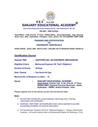 SANJARY EDUCATIONAL ACADEMY
( Governed by Sanjary Educational Academy Society , Govt. Registered No. 348 / 08 )
ISO 9001 : 2008 Certified
Head Officer : S.N0. 24 & 25 , 3
rd
Floor , SANALI MALL , above Mcdonalds , Opp. Chermas
Show room , Abid , Hyderabad , Telangana , India . phone :+91- 40- 65268809 / 9985715560
TRAINING AND CERTIFICATION
TO
ENGINEERS / INDIVIDUALS
PIPING DESIGN , QA/QC, QMS , SAFETY( HSE ) , WELDING, NDT & PRESSURE VESSEL DESIGN etc
Certification Course
Course Title : CERTIFIED QA / QC ENGINEER- MECHANICAL
Eligibility Criteria : Mechanical Engineer ( B. Tech / Diploma )
Duration of Course : 20 Days
Daily Classes : Two Hours Per Day
Maximum No. of Students in a batch : 15
Venue : SANJARY EDUCATIONAL ACADEMY ,
HEAD OFFICE: 5-9-233 / 234 , S. No. 24 & 25 , 3rd
Floor,
SANALI MALL Opposite Chermas Showroom , Abids ,
Hyderabad - 500001, Andhra Pradesh , India
Please register prior to the above course commencement date.
Note :
1. Course Fees includes the course materials ( Hard Copy only ) Training
,examination and certification .
2. Certificate , Mark Sheet and Qualification Card will be awarded to you after
successfully completion of course & examination.
3. For International Students ( B.Tech / Diploma Engineer ) - Sanjary Educational
Academy will send invitation letter to International Student for obtaining a Visa
S E A
TM
®Since 2002
 