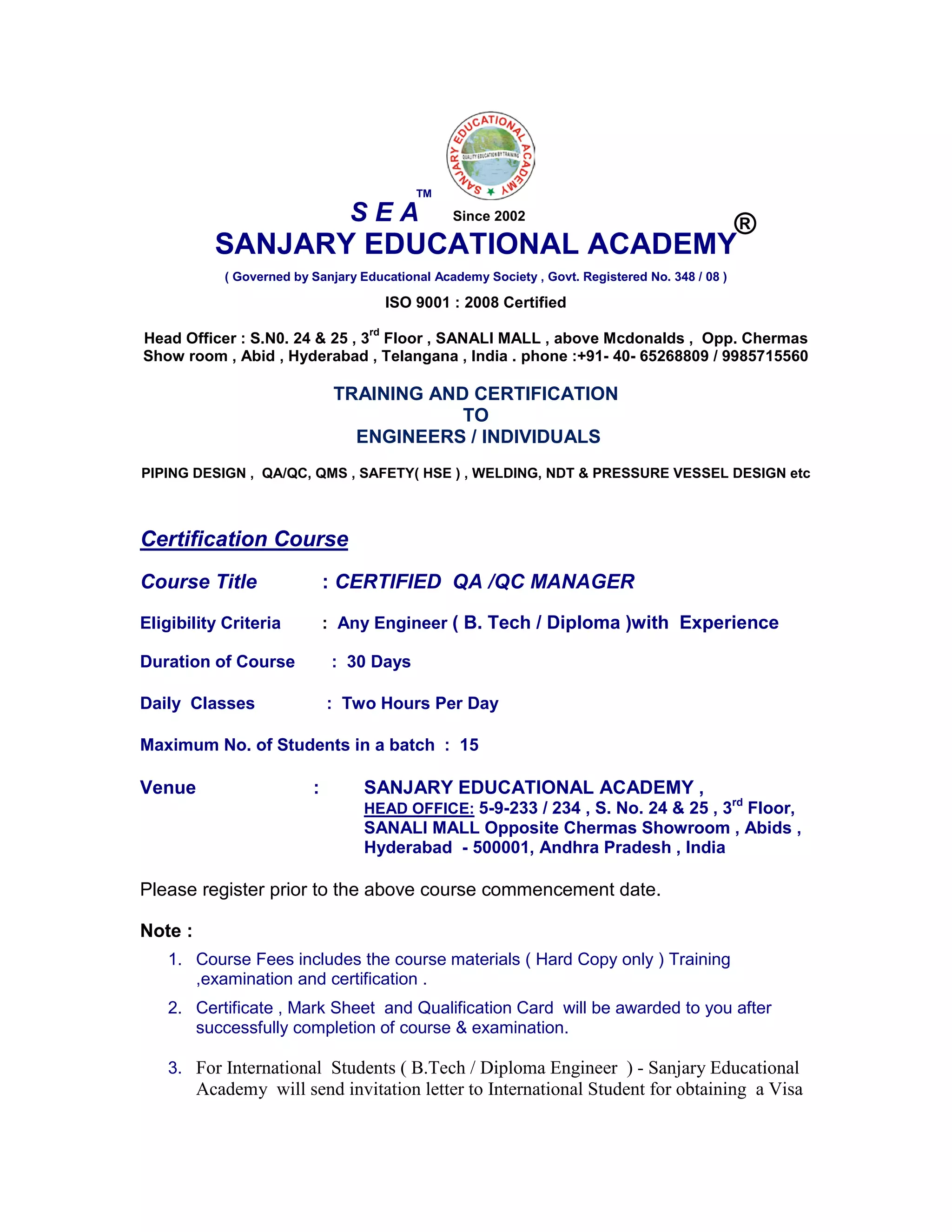 SANJARY EDUCATIONAL ACADEMY
( Governed by Sanjary Educational Academy Society , Govt. Registered No. 348 / 08 )
ISO 9001 : 2008 Certified
Head Officer : S.N0. 24 & 25 , 3
rd
Floor , SANALI MALL , above Mcdonalds , Opp. Chermas
Show room , Abid , Hyderabad , Telangana , India . phone :+91- 40- 65268809 / 9985715560
TRAINING AND CERTIFICATION
TO
ENGINEERS / INDIVIDUALS
PIPING DESIGN , QA/QC, QMS , SAFETY( HSE ) , WELDING, NDT & PRESSURE VESSEL DESIGN etc
Certification Course
Course Title : CERTIFIED QA /QC MANAGER
Eligibility Criteria : Any Engineer ( B. Tech / Diploma )with Experience
Duration of Course : 30 Days
Daily Classes : Two Hours Per Day
Maximum No. of Students in a batch : 15
Venue : SANJARY EDUCATIONAL ACADEMY ,
HEAD OFFICE: 5-9-233 / 234 , S. No. 24 & 25 , 3rd
Floor,
SANALI MALL Opposite Chermas Showroom , Abids ,
Hyderabad - 500001, Andhra Pradesh , India
Please register prior to the above course commencement date.
Note :
1. Course Fees includes the course materials ( Hard Copy only ) Training
,examination and certification .
2. Certificate , Mark Sheet and Qualification Card will be awarded to you after
successfully completion of course & examination.
3. For International Students ( B.Tech / Diploma Engineer ) - Sanjary Educational
Academy will send invitation letter to International Student for obtaining a Visa
S E A
TM
®Since 2002
 