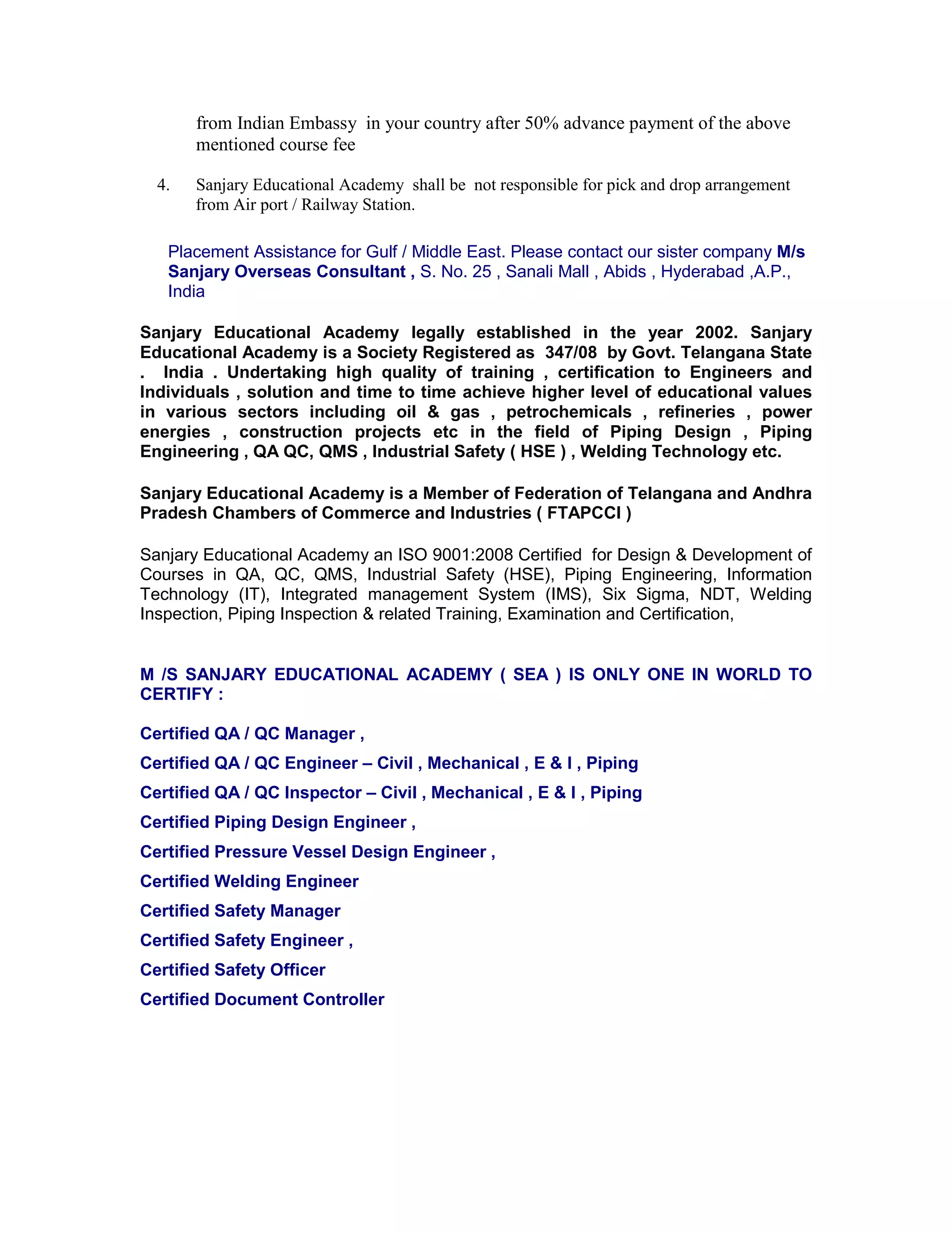 from Indian Embassy in your country after 50% advance payment of the above
mentioned course fee
4. Sanjary Educational Academy shall be not responsible for pick and drop arrangement
from Air port / Railway Station.
Placement Assistance for Gulf / Middle East. Please contact our sister company M/s
Sanjary Overseas Consultant , S. No. 25 , Sanali Mall , Abids , Hyderabad ,A.P.,
India
Sanjary Educational Academy legally established in the year 2002. Sanjary
Educational Academy is a Society Registered as 347/08 by Govt. Telangana State
. India . Undertaking high quality of training , certification to Engineers and
Individuals , solution and time to time achieve higher level of educational values
in various sectors including oil & gas , petrochemicals , refineries , power
energies , construction projects etc in the field of Piping Design , Piping
Engineering , QA QC, QMS , Industrial Safety ( HSE ) , Welding Technology etc.
Sanjary Educational Academy is a Member of Federation of Telangana and Andhra
Pradesh Chambers of Commerce and Industries ( FTAPCCI )
Sanjary Educational Academy an ISO 9001:2008 Certified for Design & Development of
Courses in QA, QC, QMS, Industrial Safety (HSE), Piping Engineering, Information
Technology (IT), Integrated management System (IMS), Six Sigma, NDT, Welding
Inspection, Piping Inspection & related Training, Examination and Certification,
M /S SANJARY EDUCATIONAL ACADEMY ( SEA ) IS ONLY ONE IN WORLD TO
CERTIFY :
Certified QA / QC Manager ,
Certified QA / QC Engineer – Civil , Mechanical , E & I , Piping
Certified QA / QC Inspector – Civil , Mechanical , E & I , Piping
Certified Piping Design Engineer ,
Certified Pressure Vessel Design Engineer ,
Certified Welding Engineer
Certified Safety Manager
Certified Safety Engineer ,
Certified Safety Officer
Certified Document Controller
 