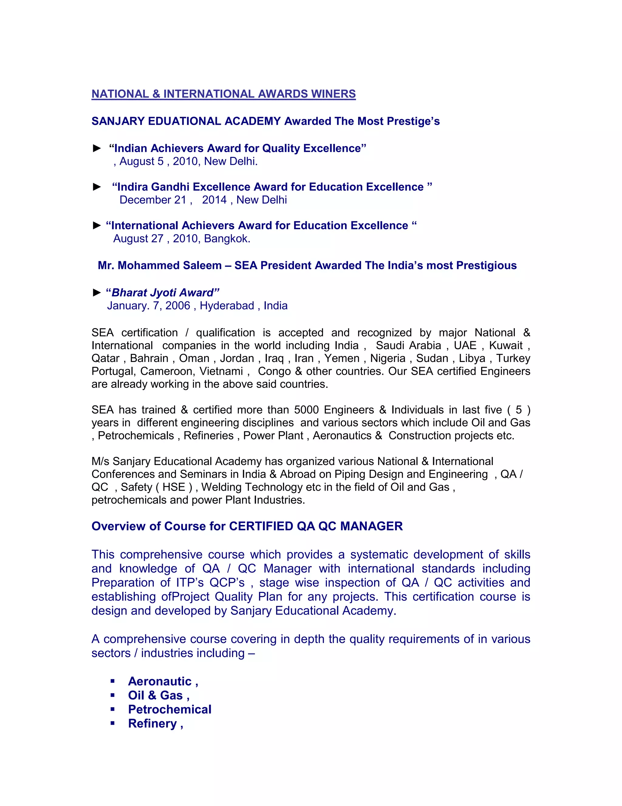 NATIONAL & INTERNATIONAL AWARDS WINERS
SANJARY EDUATIONAL ACADEMY Awarded The Most Prestige’s
► “Indian Achievers Award for Quality Excellence”
, August 5 , 2010, New Delhi.
► “Indira Gandhi Excellence Award for Education Excellence ”
December 21 , 2014 , New Delhi
► “International Achievers Award for Education Excellence “
August 27 , 2010, Bangkok.
Mr. Mohammed Saleem – SEA President Awarded The India’s most Prestigious
► “Bharat Jyoti Award”
January. 7, 2006 , Hyderabad , India
SEA certification / qualification is accepted and recognized by major National &
International companies in the world including India , Saudi Arabia , UAE , Kuwait ,
Qatar , Bahrain , Oman , Jordan , Iraq , Iran , Yemen , Nigeria , Sudan , Libya , Turkey
Portugal, Cameroon, Vietnami , Congo & other countries. Our SEA certified Engineers
are already working in the above said countries.
SEA has trained & certified more than 5000 Engineers & Individuals in last five ( 5 )
years in different engineering disciplines and various sectors which include Oil and Gas
, Petrochemicals , Refineries , Power Plant , Aeronautics & Construction projects etc.
M/s Sanjary Educational Academy has organized various National & International
Conferences and Seminars in India & Abroad on Piping Design and Engineering , QA /
QC , Safety ( HSE ) , Welding Technology etc in the field of Oil and Gas ,
petrochemicals and power Plant Industries.
Overview of Course for CERTIFIED QA QC MANAGER
This comprehensive course which provides a systematic development of skills
and knowledge of QA / QC Manager with international standards including
Preparation of ITP’s QCP’s , stage wise inspection of QA / QC activities and
establishing ofProject Quality Plan for any projects. This certification course is
design and developed by Sanjary Educational Academy.
A comprehensive course covering in depth the quality requirements of in various
sectors / industries including –
 Aeronautic ,
 Oil & Gas ,
 Petrochemical
 Refinery ,
 