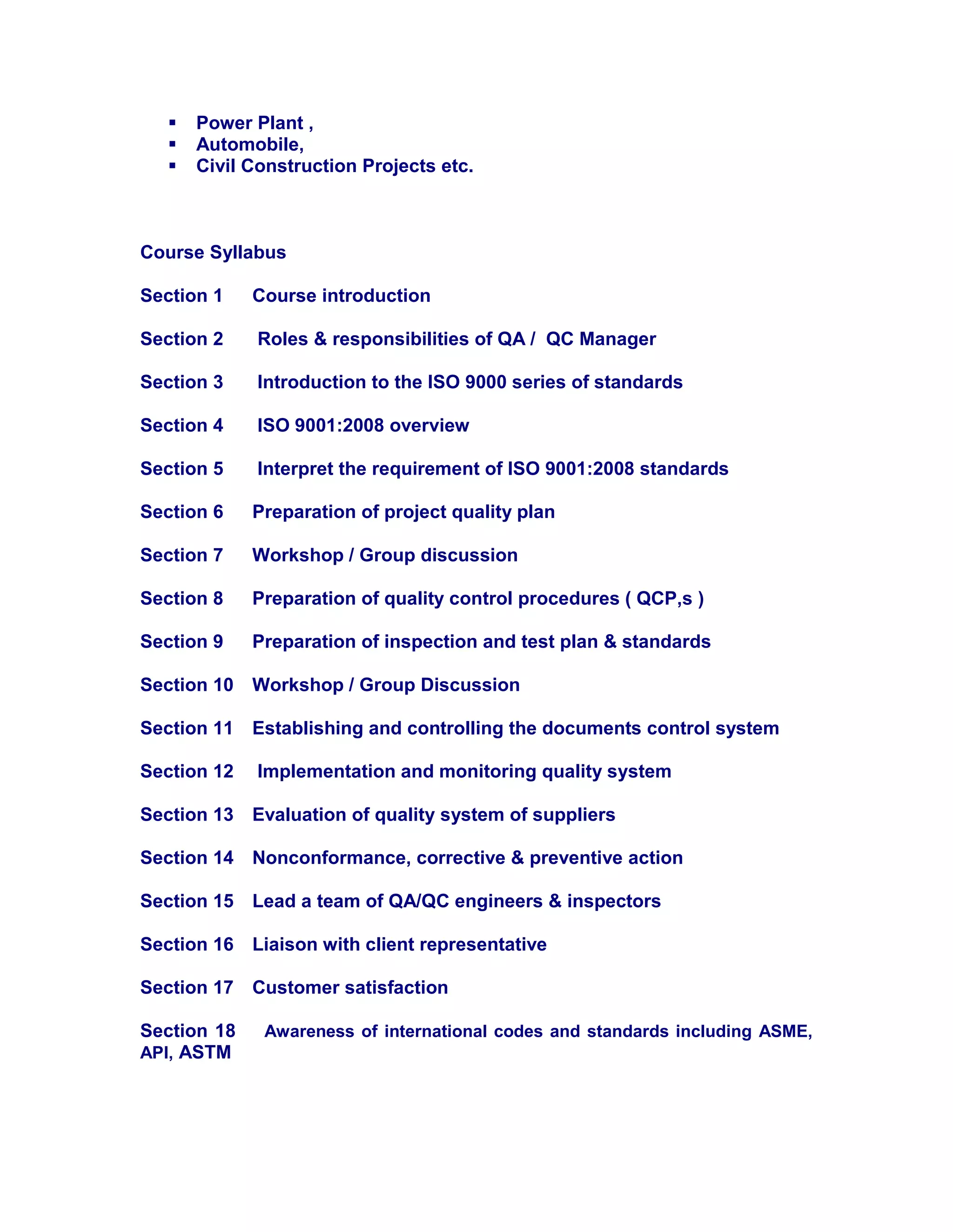 Power Plant ,
 Automobile,
 Civil Construction Projects etc.
Course Syllabus
Section 1 Course introduction
Section 2 Roles & responsibilities of QA / QC Manager
Section 3 Introduction to the ISO 9000 series of standards
Section 4 ISO 9001:2008 overview
Section 5 Interpret the requirement of ISO 9001:2008 standards
Section 6 Preparation of project quality plan
Section 7 Workshop / Group discussion
Section 8 Preparation of quality control procedures ( QCP,s )
Section 9 Preparation of inspection and test plan & standards
Section 10 Workshop / Group Discussion
Section 11 Establishing and controlling the documents control system
Section 12 Implementation and monitoring quality system
Section 13 Evaluation of quality system of suppliers
Section 14 Nonconformance, corrective & preventive action
Section 15 Lead a team of QA/QC engineers & inspectors
Section 16 Liaison with client representative
Section 17 Customer satisfaction
Section 18 Awareness of international codes and standards including ASME,
API, ASTM
 