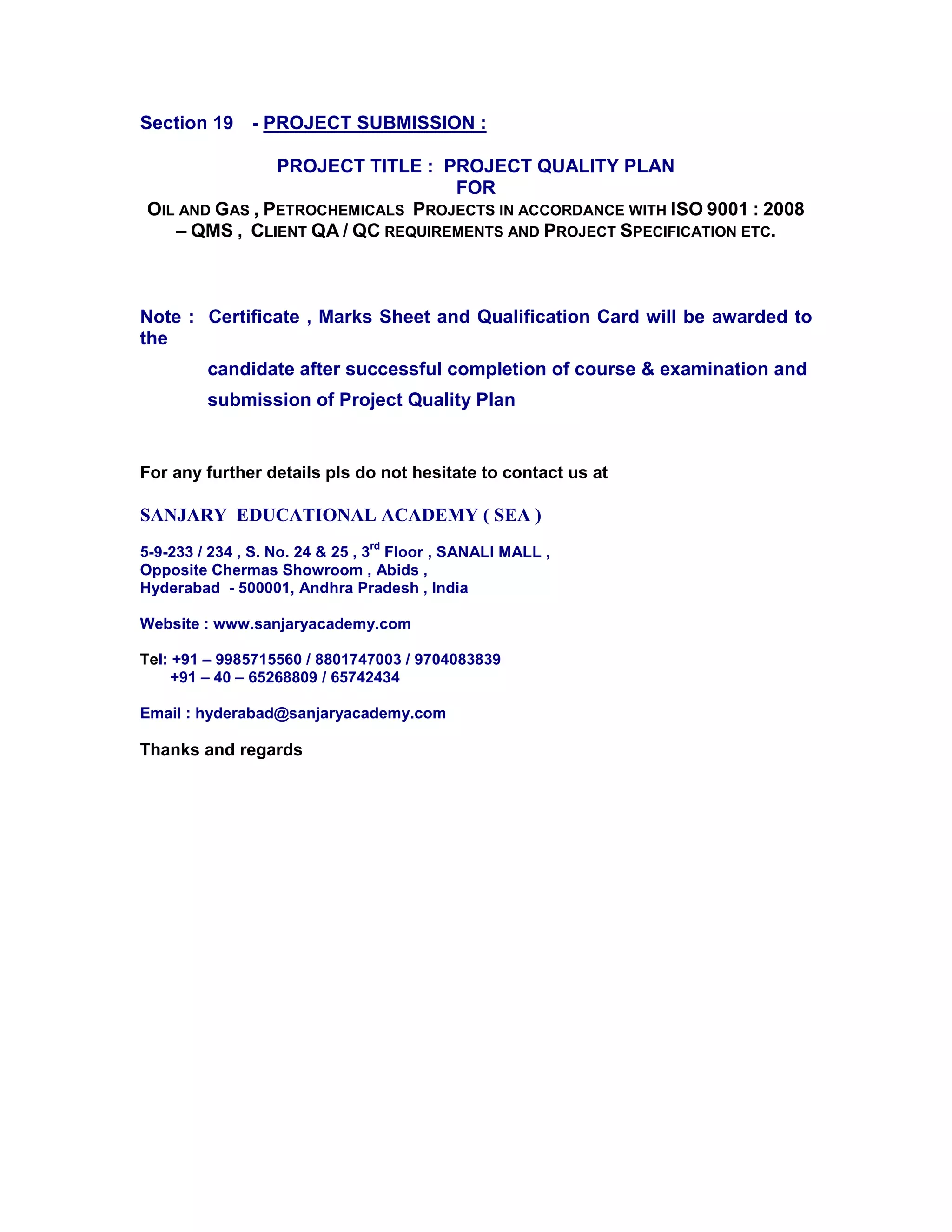 Section 19 - PROJECT SUBMISSION :
PROJECT TITLE : PROJECT QUALITY PLAN
FOR
OIL AND GAS , PETROCHEMICALS PROJECTS IN ACCORDANCE WITH ISO 9001 : 2008
– QMS , CLIENT QA / QC REQUIREMENTS AND PROJECT SPECIFICATION ETC.
Note : Certificate , Marks Sheet and Qualification Card will be awarded to
the
candidate after successful completion of course & examination and
submission of Project Quality Plan
For any further details pls do not hesitate to contact us at
SANJARY EDUCATIONAL ACADEMY ( SEA )
5-9-233 / 234 , S. No. 24 & 25 , 3
rd
Floor , SANALI MALL ,
Opposite Chermas Showroom , Abids ,
Hyderabad - 500001, Andhra Pradesh , India
Website : www.sanjaryacademy.com
Tel: +91 – 9985715560 / 8801747003 / 9704083839
+91 – 40 – 65268809 / 65742434
Email : hyderabad@sanjaryacademy.com
Thanks and regards
 