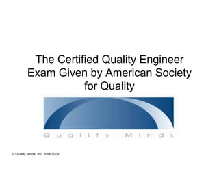 The Certified Quality Engineer
          Exam Given by American Society
                     for Quality




© Quality Minds, Inc. June 2009
 