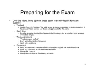 Preparing for the Exam
•   Over the years, in my opinion, these seem to be key factors for exam
    success:
     – Textbook
         • Quality Council of Indiana: The book is well written and designed for test preparation. I
           have never heard anyone say it was not appropriate for the exam.
     – Study time
         • Develop a routine for studying-I suggest studying every day at a certain time, whatever
           works best for you.
     – Working problems
         • “Practice makes perfect”
         • Don’t get behind on the homework
         • Work extra problems
     – Equipment
         •   Bring no more than one other reference material-I suggest the Juran Handbook
         •   Have a good statistical calculator-see next slide
         •   Plenty of # 2 pencils
         •   Plenty of scratch paper for working problems




                                                                                                     5
 