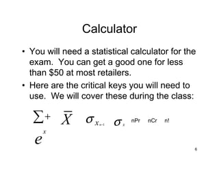 Calculator
• You will need a statistical calculator for the
  exam. You can get a good one for less
  than $50 at most retailers.
• Here are the critical keys you will need to
  use. We will cover these during the class:

   ∑+ X σ x σ        n−1   x
                               nPr   nCr   n!

       x
   e                                            6
 