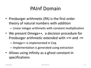 PAInf Domain
• Presburger arithmetic (PA) is the first order
theory of natural numbers with addition
– Linear integer arithmetic with constant multiplication
• We present Omega++, a decision procedure for
Presburger arithmetic extended with +∞ and -∞
– Omega++ is implemented in Coq
– Implementation is generated using extraction
• Allows using infinity as a ghost constant in
specifications
10/6/2015 PhD Defense 10
 