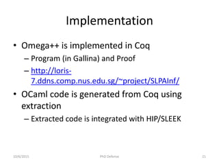 Implementation
• Omega++ is implemented in Coq
– Program (in Gallina) and Proof
– http://loris-
7.ddns.comp.nus.edu.sg/~project/SLPAInf/
• OCaml code is generated from Coq using
extraction
– Extracted code is integrated with HIP/SLEEK
10/6/2015 PhD Defense 21
 
