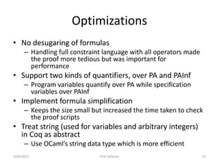 Optimizations
• No desugaring of formulas
– Handling full constraint language with all operators made
the proof more tedious but was important for
performance
• Support two kinds of quantifiers, over PA and PAInf
– Program variables quantify over PA while specification
variables over PAInf
• Implement formula simplification
– Keeps the size small but increased the time taken to check
the proof scripts
• Treat string (used for variables and arbitrary integers)
in Coq as abstract
– Use OCaml’s string data type which is more efficient
10/6/2015 PhD Defense 25
 