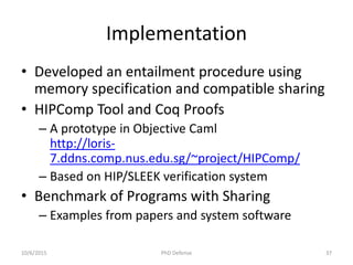 Implementation
• Developed an entailment procedure using
memory specification and compatible sharing
• HIPComp Tool and Coq Proofs
– A prototype in Objective Caml
http://loris-
7.ddns.comp.nus.edu.sg/~project/HIPComp/
– Based on HIP/SLEEK verification system
• Benchmark of Programs with Sharing
– Examples from papers and system software
10/6/2015 PhD Defense 37
 