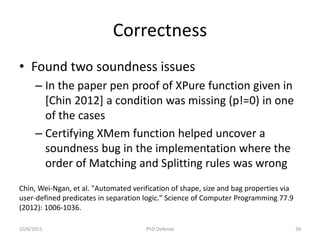 Correctness
• Found two soundness issues
– In the paper pen proof of XPure function given in
[Chin 2012] a condition was missing (p!=0) in one
of the cases
– Certifying XMem function helped uncover a
soundness bug in the implementation where the
order of Matching and Splitting rules was wrong
Chin, Wei-Ngan, et al. "Automated verification of shape, size and bag properties via
user-defined predicates in separation logic." Science of Computer Programming 77.9
(2012): 1006-1036.
10/6/2015 PhD Defense 39
 