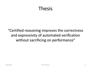 Thesis
“Certified reasoning improves the correctness
and expressivity of automated verification
without sacrificing on performance”
10/6/2015 PhD Defense 4
 