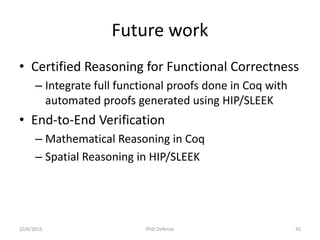 Future work
• Certified Reasoning for Functional Correctness
– Integrate full functional proofs done in Coq with
automated proofs generated using HIP/SLEEK
• End-to-End Verification
– Mathematical Reasoning in Coq
– Spatial Reasoning in HIP/SLEEK
10/6/2015 PhD Defense 42
 