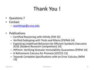 Thank You !
• Questions ?
• Contact
– asankhaya@u.nus.edu
• Publications
– Certified Reasoning with Infinity [FM 15]
– Verified Subtyping with Traits and Mixins [FSFMA 14]
– Exploiting Undefined Behaviors for Efficient Symbolic Execution
[ICSE (Student Research Competition) 14]
– HIPimm: Verifying Granular Immutability Guarantees [PEPM 14]
– A Refinement Calculus for Promela [ICECCS 13]
– Towards Complete Specifications with an Error Calculus [NFM
13]
10/6/2015 PhD Defense 43
 