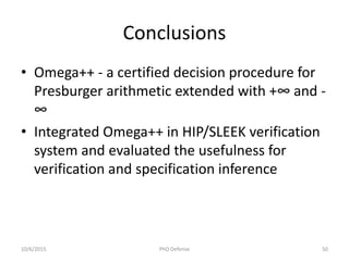 Conclusions
• Omega++ - a certified decision procedure for
Presburger arithmetic extended with +∞ and -
∞
• Integrated Omega++ in HIP/SLEEK verification
system and evaluated the usefulness for
verification and specification inference
10/6/2015 PhD Defense 50
 
