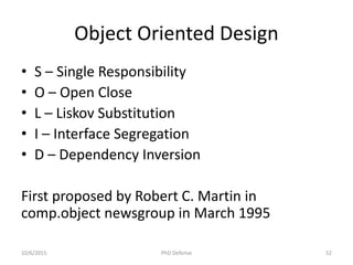 Object Oriented Design
• S – Single Responsibility
• O – Open Close
• L – Liskov Substitution
• I – Interface Segregation
• D – Dependency Inversion
First proposed by Robert C. Martin in
comp.object newsgroup in March 1995
10/6/2015 PhD Defense 52
 