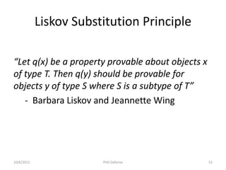 Liskov Substitution Principle
“Let q(x) be a property provable about objects x
of type T. Then q(y) should be provable for
objects y of type S where S is a subtype of T”
- Barbara Liskov and Jeannette Wing
10/6/2015 PhD Defense 53
 