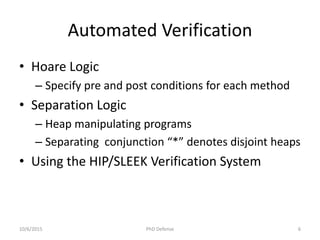 Automated Verification
• Hoare Logic
– Specify pre and post conditions for each method
• Separation Logic
– Heap manipulating programs
– Separating conjunction “*” denotes disjoint heaps
• Using the HIP/SLEEK Verification System
10/6/2015 PhD Defense 6
 