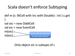 Scala doesn’t enforce Subtyping
def m (c: BICell with Inc with Double) : Int { c.get
}
val oic = new OddICell
val eic = new EvenICell
m(oic)
m(eic)
Both calls are allowed
by the type system
Only object oic is subtype of c
10/6/2015 PhD Defense 60
 