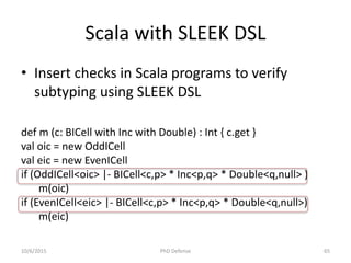 Scala with SLEEK DSL
def m (c: BICell with Inc with Double) : Int { c.get }
val oic = new OddICell
val eic = new EvenICell
if (OddICell<oic> |- BICell<c,p> * Inc<p,q> * Double<q,null> )
m(oic)
if (EvenICell<eic> |- BICell<c,p> * Inc<p,q> * Double<q,null>)
m(eic)
• Insert checks in Scala programs to verify
subtyping using SLEEK DSL
10/6/2015 PhD Defense 65
 