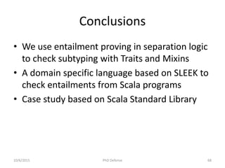 Conclusions
• We use entailment proving in separation logic
to check subtyping with Traits and Mixins
• A domain specific language based on SLEEK to
check entailments from Scala programs
• Case study based on Scala Standard Library
10/6/2015 PhD Defense 68
 