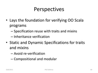 Perspectives
• Lays the foundation for verifying OO Scala
programs
– Specification reuse with traits and mixins
– Inheritance verification
• Static and Dynamic Specifications for traits
and mixins
– Avoid re-verification
– Compositional and modular
10/6/2015 PhD Defense 69
 