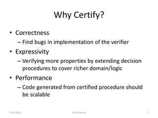 Why Certify?
• Correctness
– Find bugs in implementation of the verifier
• Expressivity
– Verifying more properties by extending decision
procedures to cover richer domain/logic
• Performance
– Code generated from certified procedure should
be scalable
10/6/2015 PhD Defense 7
 
