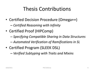 Thesis Contributions
• Certified Decision Procedure (Omega++)
– Certified Reasoning with Infinity
• Certified Proof (HIPComp)
– Specifying Compatible Sharing in Data Structures
– Automated Verification of Ramifications in SL
• Certified Program (SLEEK DSL)
– Verified Subtyping with Traits and Mixins
10/6/2015 PhD Defense 8
 
