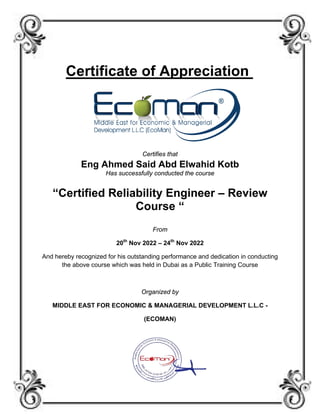Certificate of Appreciation
Certifies that
Eng Ahmed Said Abd Elwahid Kotb
Has successfully conducted the course
“Certified Reliability Engineer – Review
Course “
From
20th
Nov 2022 – 24th
Nov 2022
And hereby recognized for his outstanding performance and dedication in conducting
the above course which was held in Dubai as a Public Training Course
Organized by
MIDDLE EAST FOR ECONOMIC & MANAGERIAL DEVELOPMENT L.L.C -
(ECOMAN)
 