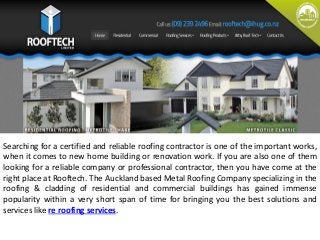 Searching for a certified and reliable roofing contractor is one of the important works, 
when it comes to new home building or renovation work. If you are also one of them 
looking for a reliable company or professional contractor, then you have come at the 
right place at Rooftech. The Auckland based Metal Roofing Company specializing in the 
roofing & cladding of residential and commercial buildings has gained immense 
popularity within a very short span of time for bringing you the best solutions and 
services like re roofing services. 
 