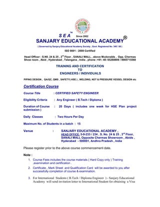 SANJARY EDUCATIONAL ACADEMY
( Governed by Sanjary Educational Academy Society , Govt. Registered No. 348 / 08 )
ISO 9001 : 2008 Certified
Head Officer : S.N0. 24 & 25 , 3
rd
Floor , SANALI MALL , above Mcdonalds , Opp. Chermas
Show room , Abid , Hyderabad , Telangana , India . phone :+91- 40- 65268809 / 9985715560
TRAINING AND CERTIFICATION
TO
ENGINEERS / INDIVIDUALS
PIPING DESIGN , QA/QC, QMS , SAFETY( HSE ) , WELDING, NDT & PRESSURE VESSEL DESIGN etc
Certification Course
Course Title : CERTIFIED SAFETY ENGINEER
Eligibility Criteria : Any Engineer ( B.Tech / Diploma )
Duration of Course : 20 Days ( includes one week for HSE Plan project
submission )
Daily Classes : Two Hours Per Day
Maximum No. of Students in a batch : 15
Venue : SANJARY EDUCATIONAL ACADEMY ,
HEAD OFFICE: 5-9-233 / 234 , S. No. 24 & 25 , 3rd
Floor,
SANALI MALL Opposite Chermas Showroom , Abids ,
Hyderabad - 500001, Andhra Pradesh , India
Please register prior to the above course commencement date.
Note :
1. Course Fees includes the course materials ( Hard Copy only ) Training
,examination and certification .
2. Certificate , Mark Sheet and Qualification Card will be awarded to you after
successfully completion of course & examination.
3. For International Students ( B.Tech / Diploma Engineer ) - Sanjary Educational
Academy will send invitation letter to International Student for obtaining a Visa
S E A
TM
®Since 2002
 