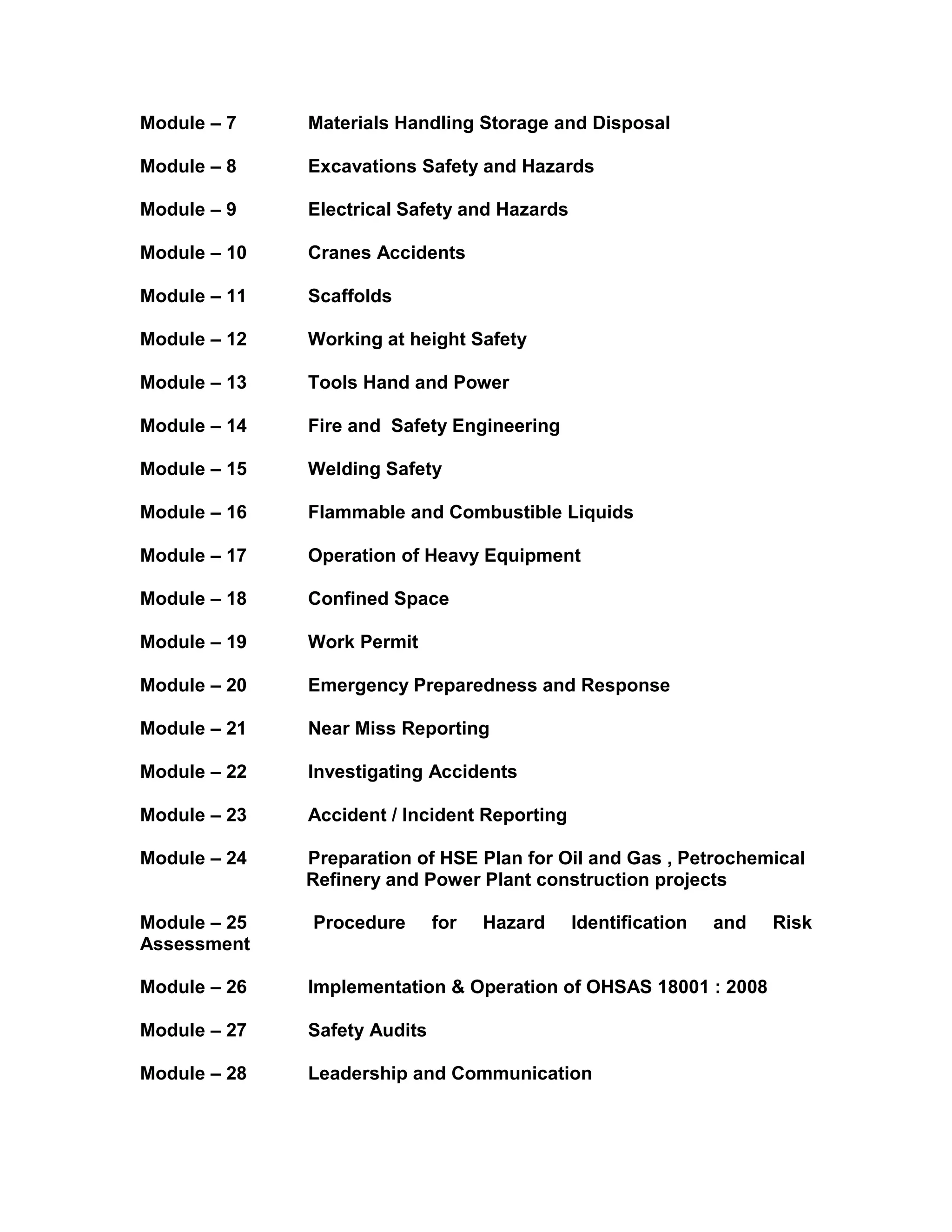 Module – 7 Materials Handling Storage and Disposal
Module – 8 Excavations Safety and Hazards
Module – 9 Electrical Safety and Hazards
Module – 10 Cranes Accidents
Module – 11 Scaffolds
Module – 12 Working at height Safety
Module – 13 Tools Hand and Power
Module – 14 Fire and Safety Engineering
Module – 15 Welding Safety
Module – 16 Flammable and Combustible Liquids
Module – 17 Operation of Heavy Equipment
Module – 18 Confined Space
Module – 19 Work Permit
Module – 20 Emergency Preparedness and Response
Module – 21 Near Miss Reporting
Module – 22 Investigating Accidents
Module – 23 Accident / Incident Reporting
Module – 24 Preparation of HSE Plan for Oil and Gas , Petrochemical
Refinery and Power Plant construction projects
Module – 25 Procedure for Hazard Identification and Risk
Assessment
Module – 26 Implementation & Operation of OHSAS 18001 : 2008
Module – 27 Safety Audits
Module – 28 Leadership and Communication
 