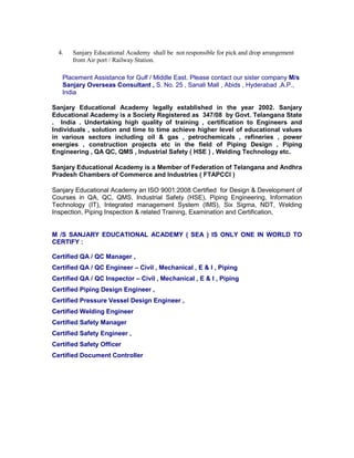 4. Sanjary Educational Academy shall be not responsible for pick and drop arrangement
from Air port / Railway Station.
Placement Assistance for Gulf / Middle East. Please contact our sister company M/s
Sanjary Overseas Consultant , S. No. 25 , Sanali Mall , Abids , Hyderabad ,A.P.,
India
Sanjary Educational Academy legally established in the year 2002. Sanjary
Educational Academy is a Society Registered as 347/08 by Govt. Telangana State
. India . Undertaking high quality of training , certification to Engineers and
Individuals , solution and time to time achieve higher level of educational values
in various sectors including oil & gas , petrochemicals , refineries , power
energies , construction projects etc in the field of Piping Design , Piping
Engineering , QA QC, QMS , Industrial Safety ( HSE ) , Welding Technology etc.
Sanjary Educational Academy is a Member of Federation of Telangana and Andhra
Pradesh Chambers of Commerce and Industries ( FTAPCCI )
Sanjary Educational Academy an ISO 9001:2008 Certified for Design & Development of
Courses in QA, QC, QMS, Industrial Safety (HSE), Piping Engineering, Information
Technology (IT), Integrated management System (IMS), Six Sigma, NDT, Welding
Inspection, Piping Inspection & related Training, Examination and Certification,
M /S SANJARY EDUCATIONAL ACADEMY ( SEA ) IS ONLY ONE IN WORLD TO
CERTIFY :
Certified QA / QC Manager ,
Certified QA / QC Engineer – Civil , Mechanical , E & I , Piping
Certified QA / QC Inspector – Civil , Mechanical , E & I , Piping
Certified Piping Design Engineer ,
Certified Pressure Vessel Design Engineer ,
Certified Welding Engineer
Certified Safety Manager
Certified Safety Engineer ,
Certified Safety Officer
Certified Document Controller
 