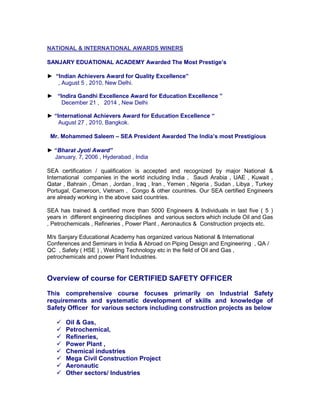NATIONAL & INTERNATIONAL AWARDS WINERS
SANJARY EDUATIONAL ACADEMY Awarded The Most Prestige’s
► “Indian Achievers Award for Quality Excellence”
, August 5 , 2010, New Delhi.
► “Indira Gandhi Excellence Award for Education Excellence ”
December 21 , 2014 , New Delhi
► “International Achievers Award for Education Excellence “
August 27 , 2010, Bangkok.
Mr. Mohammed Saleem – SEA President Awarded The India’s most Prestigious
► “Bharat Jyoti Award”
January. 7, 2006 , Hyderabad , India
SEA certification / qualification is accepted and recognized by major National &
International companies in the world including India , Saudi Arabia , UAE , Kuwait ,
Qatar , Bahrain , Oman , Jordan , Iraq , Iran , Yemen , Nigeria , Sudan , Libya , Turkey
Portugal, Cameroon, Vietnam , Congo & other countries. Our SEA certified Engineers
are already working in the above said countries.
SEA has trained & certified more than 5000 Engineers & Individuals in last five ( 5 )
years in different engineering disciplines and various sectors which include Oil and Gas
, Petrochemicals , Refineries , Power Plant , Aeronautics & Construction projects etc.
M/s Sanjary Educational Academy has organized various National & International
Conferences and Seminars in India & Abroad on Piping Design and Engineering , QA /
QC , Safety ( HSE ) , Welding Technology etc in the field of Oil and Gas ,
petrochemicals and power Plant Industries.
Overview of course for CERTIFIED SAFETY OFFICER
This comprehensive course focuses primarily on Industrial Safety
requirements and systematic development of skills and knowledge of
Safety Officer for various sectors including construction projects as below
 Oil & Gas,
 Petrochemical,
 Refineries,
 Power Plant ,
 Chemical industries
 Mega Civil Construction Project
 Aeronautic
 Other sectors/ Industries
 
