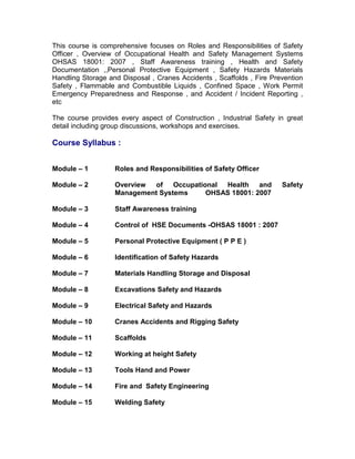 This course is comprehensive focuses on Roles and Responsibilities of Safety
Officer , Overview of Occupational Health and Safety Management Systems
OHSAS 18001: 2007 , Staff Awareness training , Health and Safety
Documentation ,,Personal Protective Equipment , Safety Hazards Materials
Handling Storage and Disposal , Cranes Accidents , Scaffolds , Fire Prevention
Safety , Flammable and Combustible Liquids , Confined Space , Work Permit
Emergency Preparedness and Response , and Accident / Incident Reporting ,
etc
The course provides every aspect of Construction , Industrial Safety in great
detail including group discussions, workshops and exercises.
Course Syllabus :
Module – 1 Roles and Responsibilities of Safety Officer
Module – 2 Overview of Occupational Health and Safety
Management Systems OHSAS 18001: 2007
Module – 3 Staff Awareness training
Module – 4 Control of HSE Documents -OHSAS 18001 : 2007
Module – 5 Personal Protective Equipment ( P P E )
Module – 6 Identification of Safety Hazards
Module – 7 Materials Handling Storage and Disposal
Module – 8 Excavations Safety and Hazards
Module – 9 Electrical Safety and Hazards
Module – 10 Cranes Accidents and Rigging Safety
Module – 11 Scaffolds
Module – 12 Working at height Safety
Module – 13 Tools Hand and Power
Module – 14 Fire and Safety Engineering
Module – 15 Welding Safety
 