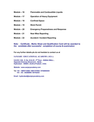 Module – 16 Flammable and Combustible Liquids
Module – 17 Operation of Heavy Equipment
Module – 18 Confined Space
Module – 19 Work Permit
Module – 20 Emergency Preparedness and Response
Module – 21 Near Miss Reporting
Module – 22 Accident / Incident Reporting
Note : Certificate , Marks Sheet and Qualification Card will be awarded to
the candidate after successful completion of course & examination
For any further details pls do not hesitate to contact us at
SANJARY EDUCATIONAL ACADEMY ( SEA )
5-9-233 / 234 , S. No. 24 & 25 , 3
rd
Floor , SANALI MALL ,
Opposite Chermas Showroom , Abids ,
Hyderabad - 500001, Andhra Pradesh , India
Website : www.sanjaryacademy.com
Tel: +91 – 9985715560 / 8801747003 / 9704083839
+91 – 40 – 65268809 / 65742434
Email : hyderabad@sanjaryacademy.com
 