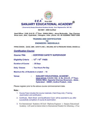 SANJARY EDUCATIONAL ACADEMY
( Governed by Sanjary Educational Academy Society , Govt. Registered No. 348 / 08 )
ISO 9001 : 2008 Certified
Head Officer : S.N0. 24 & 25 , 3
rd
Floor , SANALI MALL , above Mcdonalds , Opp. Chermas
Show room , Abid , Hyderabad , Telangana , India . phone :+91- 40- 65268809 / 9985715560
TRAINING AND CERTIFICATION
TO
ENGINEERS / INDIVIDUALS
PIPING DESIGN , QA/QC, QMS , SAFETY( HSE ) , WELDING, NDT & PRESSURE VESSEL DESIGN etc
Certification Course
Course Title : CERTIFIED SAFETY SUPERVISOR
Eligibility Criteria : 12th
/ 10th
PASS
Duration of Course : 20 Days
Daily Classes : Two Hours Per Day
Maximum No. of Students in a batch : 15
Venue : SANJARY EDUCATIONAL ACADEMY ,
HEAD OFFICE: 5-9-233 / 234 , S. No. 24 & 25 , 3rd
Floor,
SANALI MALL Opposite Chermas Showroom , Abids ,
Hyderabad - 500001, Andhra Pradesh , India
Please register prior to the above course commencement date.
Note :
1. Course Fees includes the course materials ( Hard Copy only ) Training
,examination and certification .
2. Certificate , Mark Sheet and Qualification Card will be awarded to you after
successfully completion of course & examination.
3. For International Students ( B.Tech / Diploma Engineer ) - Sanjary Educational
Academy will send invitation letter to International Student for obtaining a Visa
S E A
TM
®Since 2002
 