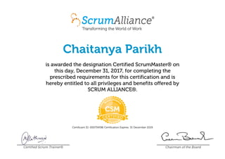 Chaitanya Parikh
is awarded the designation Certified ScrumMaster® on
this day, December 31, 2017, for completing the
prescribed requirements for this certification and is
hereby entitled to all privileges and benefits offered by
SCRUM ALLIANCE®.
Certificant ID: 000734596 Certification Expires: 31 December 2019
Certified Scrum Trainer® Chairman of the Board
 