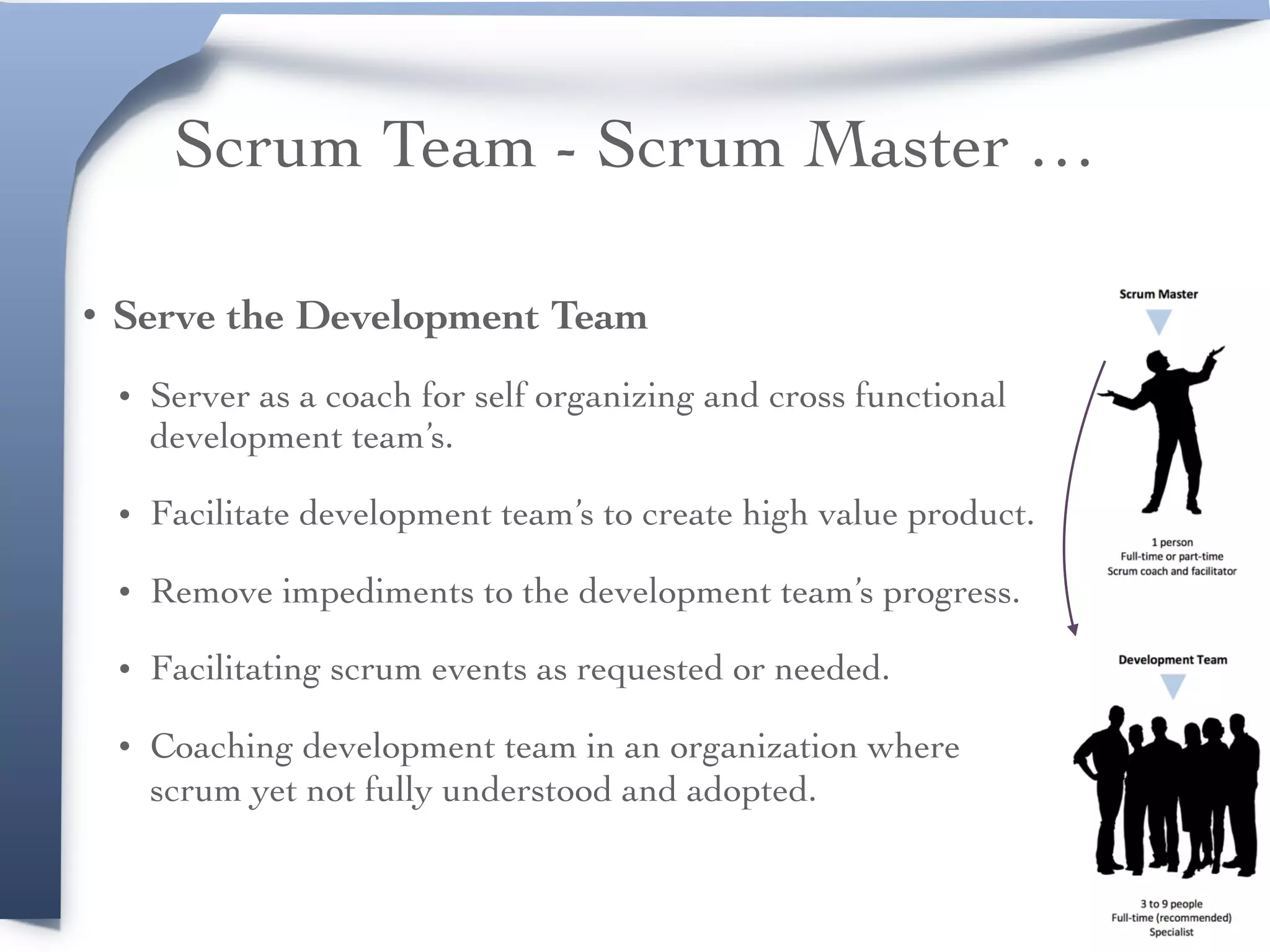 Scrum Team - Scrum Master …
• Serve the Development Team
• Server as a coach for self organizing and cross functional
development team’s.
• Facilitate development team’s to create high value product.
• Remove impediments to the development team’s progress.
• Facilitating scrum events as requested or needed.
• Coaching development team in an organization where
scrum yet not fully understood and adopted.  
 
