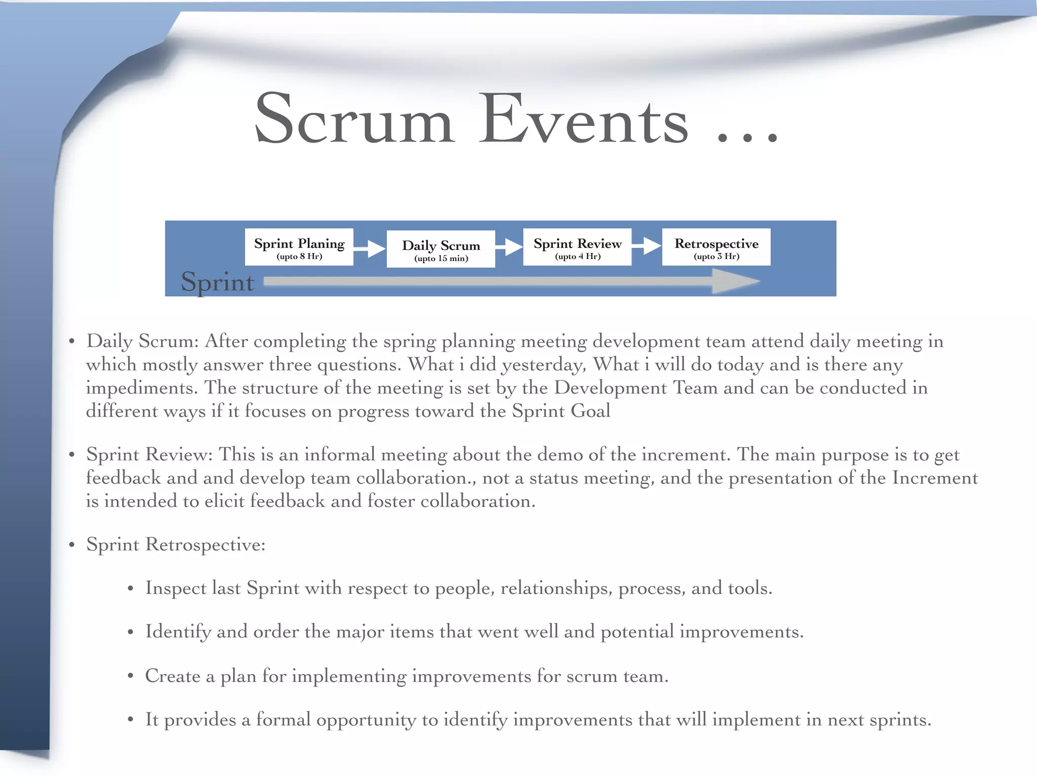 Scrum Events …
• Daily Scrum: After completing the spring planning meeting development team attend daily meeting in
which mostly answer three questions. What i did yesterday, What i will do today and is there any
impediments. The structure of the meeting is set by the Development Team and can be conducted in
different ways if it focuses on progress toward the Sprint Goal
• Sprint Review: This is an informal meeting about the demo of the increment. The main purpose is to get
feedback and and develop team collaboration., not a status meeting, and the presentation of the Increment
is intended to elicit feedback and foster collaboration.
• Sprint Retrospective:
• Inspect last Sprint with respect to people, relationships, process, and tools.
• Identify and order the major items that went well and potential improvements.
• Create a plan for implementing improvements for scrum team.
• It provides a formal opportunity to identify improvements that will implement in next sprints.
Sprint Planing 
(upto 8 Hr)
Daily Scrum 
(upto 15 min)
Sprint Review 
(upto 4 Hr)
Retrospective 
(upto 3 Hr)
Sprint
 