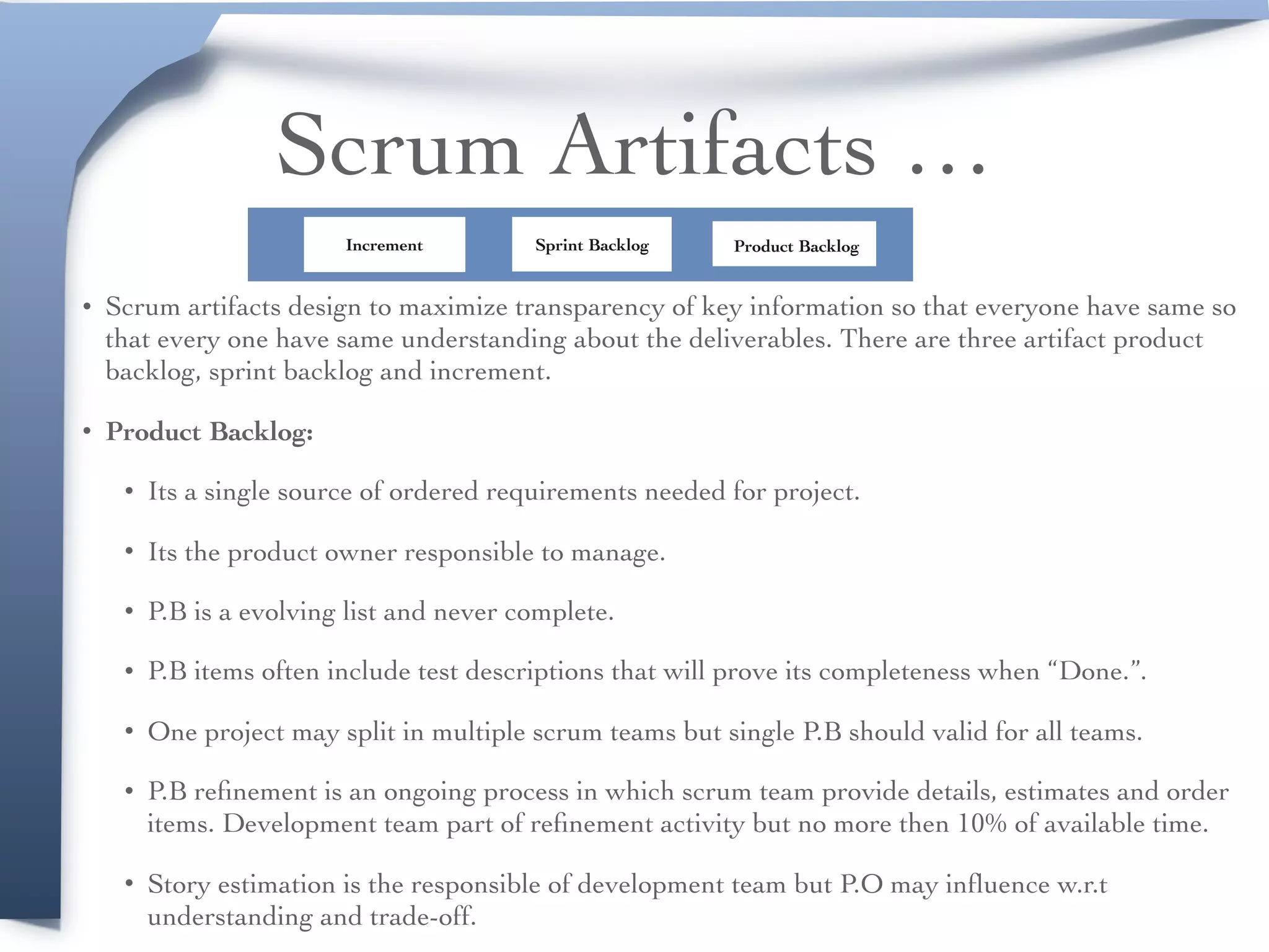 Scrum Artifacts …
• Scrum artifacts design to maximize transparency of key information so that everyone have same so
that every one have same understanding about the deliverables. There are three artifact product
backlog, sprint backlog and increment.
• Product Backlog:
• Its a single source of ordered requirements needed for project.
• Its the product owner responsible to manage.
• P.B is a evolving list and never complete.
• P.B items often include test descriptions that will prove its completeness when “Done.”.
• One project may split in multiple scrum teams but single P.B should valid for all teams.
• P.B reﬁnement is an ongoing process in which scrum team provide details, estimates and order
items. Development team part of reﬁnement activity but no more then 10% of available time.
• Story estimation is the responsible of development team but P.O may inﬂuence w.r.t
understanding and trade-off.
Product BacklogSprint BacklogIncrement
 