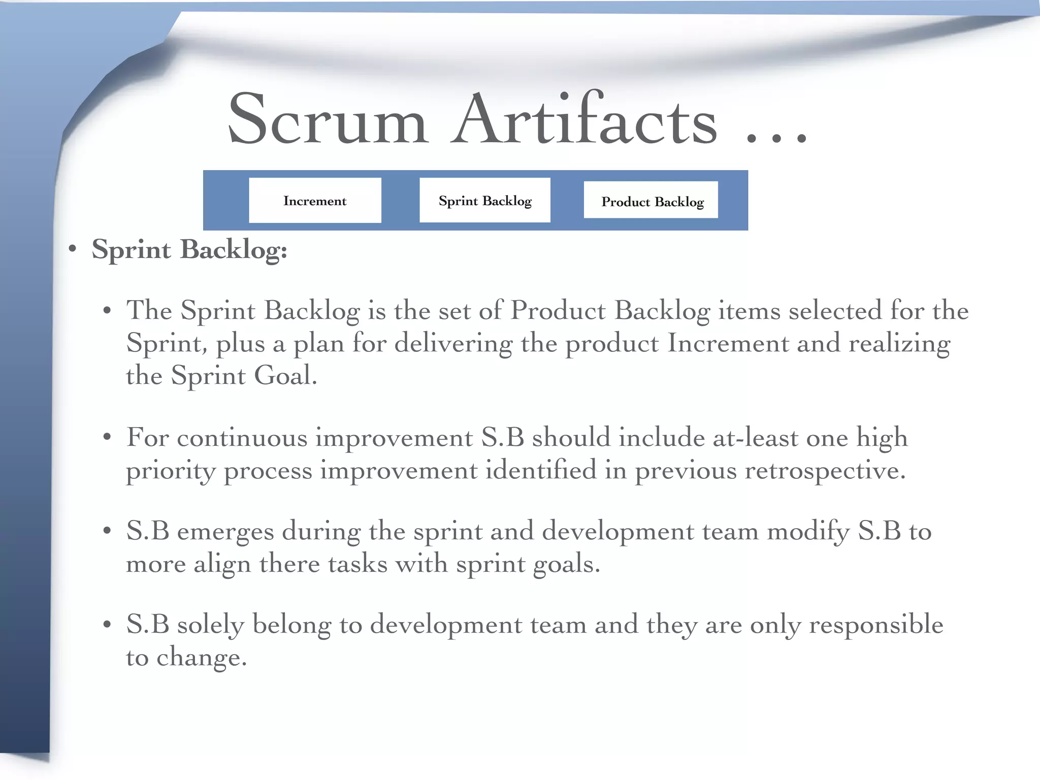 Scrum Artifacts …
• Sprint Backlog:
• The Sprint Backlog is the set of Product Backlog items selected for the
Sprint, plus a plan for delivering the product Increment and realizing
the Sprint Goal.
• For continuous improvement S.B should include at-least one high
priority process improvement identiﬁed in previous retrospective.
• S.B emerges during the sprint and development team modify S.B to
more align there tasks with sprint goals.
• S.B solely belong to development team and they are only responsible
to change.
Product BacklogSprint BacklogIncrement
 
